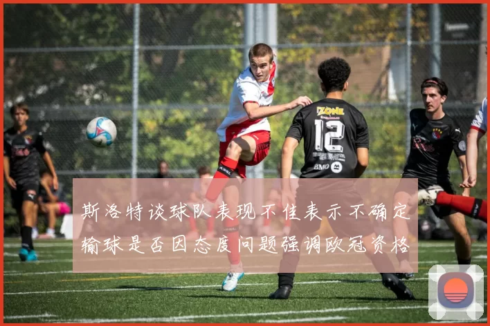 斯洛特谈球队表现不佳表示不确定输球是否因态度问题强调欧冠资格的重要性