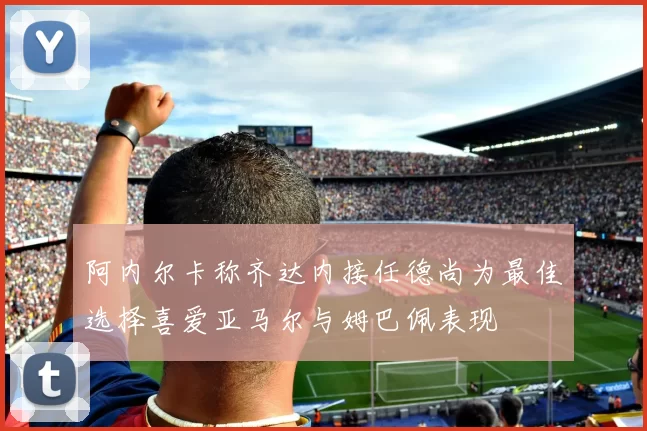 阿内尔卡称齐达内接任德尚为最佳选择喜爱亚马尔与姆巴佩表现