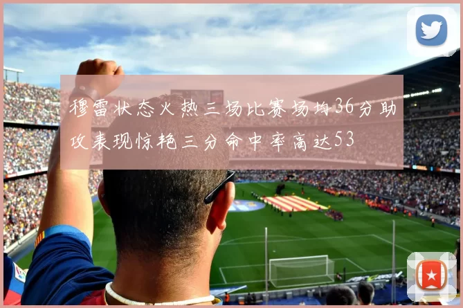 穆雷状态火热三场比赛场均36分助攻表现惊艳三分命中率高达53