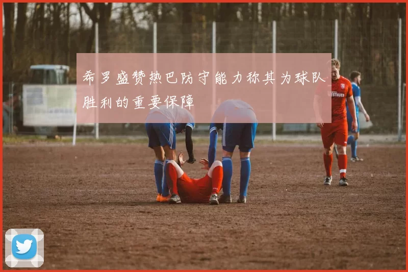 希罗盛赞热巴防守能力称其为球队胜利的重要保障