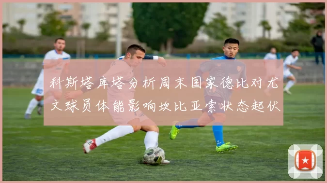 科斯塔库塔分析周末国家德比对尤文球员体能影响坎比亚索状态起伏不定
