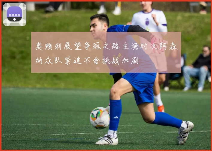 奥赖利展望争冠之路主场对决阿森纳众队紧追不舍挑战加剧
