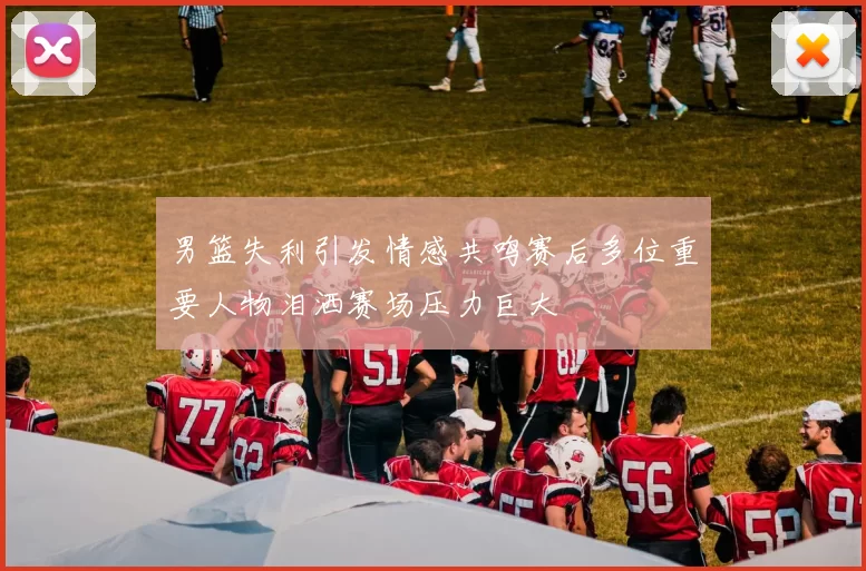 男篮失利引发情感共鸣赛后多位重要人物泪洒赛场压力巨大