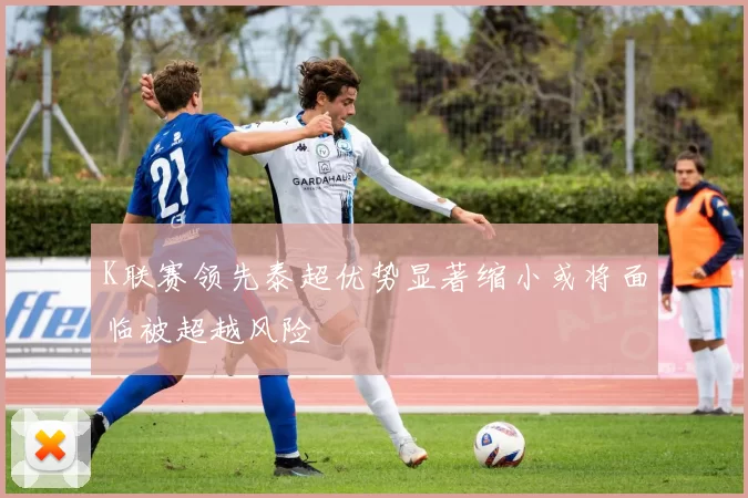 K联赛领先泰超优势显著缩小或将面临被超越风险