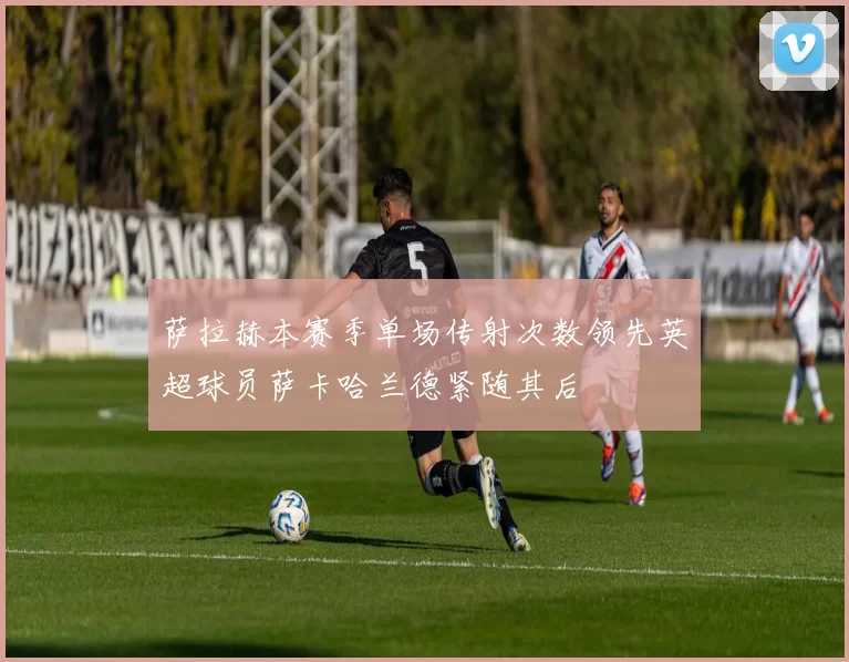 萨拉赫本赛季单场传射次数领先英超球员萨卡哈兰德紧随其后