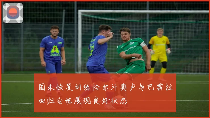 国米恢复训练恰尔汗奥卢与巴雷拉回归合练展现良好状态