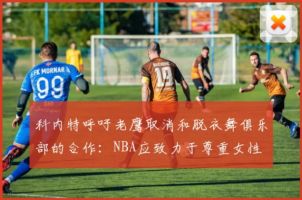 科内特呼吁老鹰取消和脱衣舞俱乐部的合作：NBA应致力于尊重女性