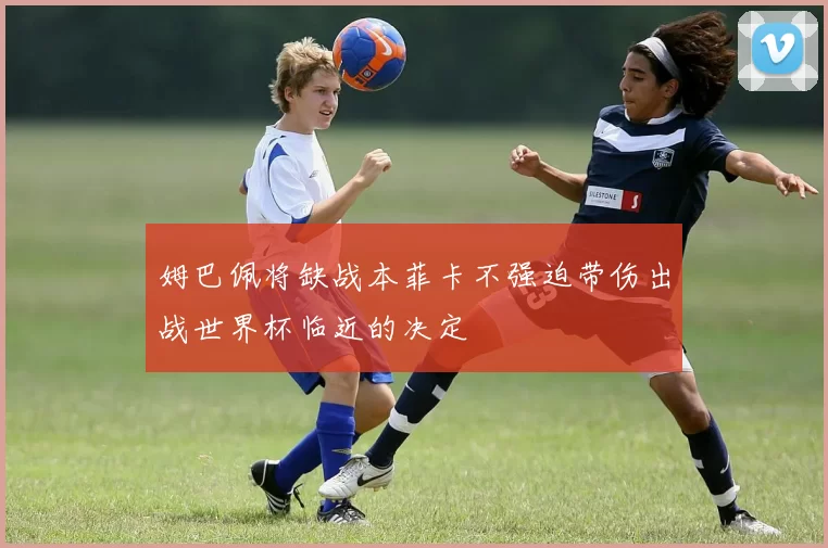 姆巴佩将缺战本菲卡不强迫带伤出战世界杯临近的决定
