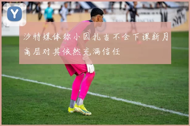 沙特媒体称小因扎吉不会下课新月高层对其依然充满信任