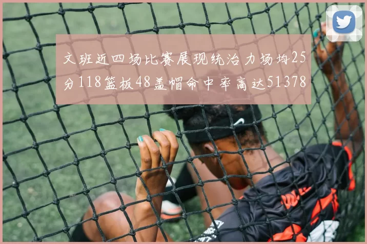 文班近四场比赛展现统治力场均25分118篮板48盖帽命中率高达513782