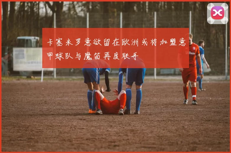 卡塞米罗意欲留在欧洲或将加盟意甲球队与魔笛再度联手