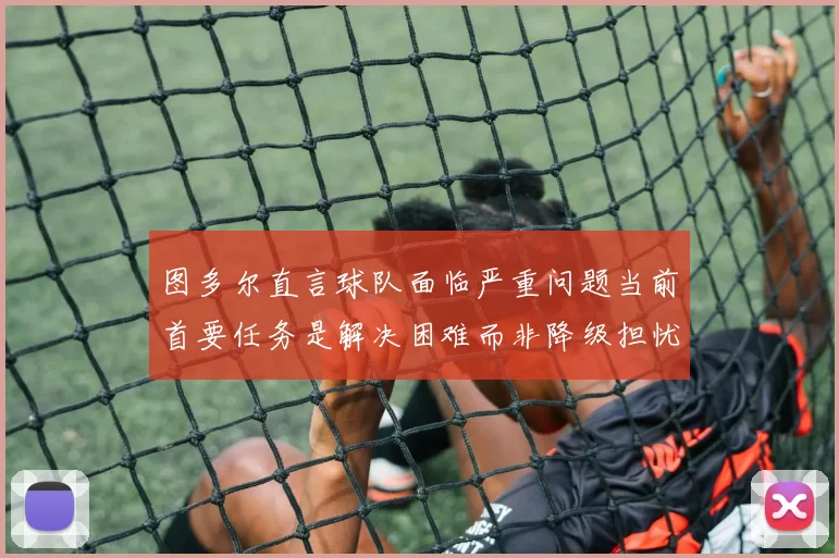 图多尔直言球队面临严重问题当前首要任务是解决困难而非降级担忧