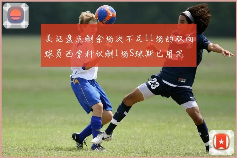 美记盘点剩余场次不足11场的双向球员西索科仅剩1场S琼斯已用完