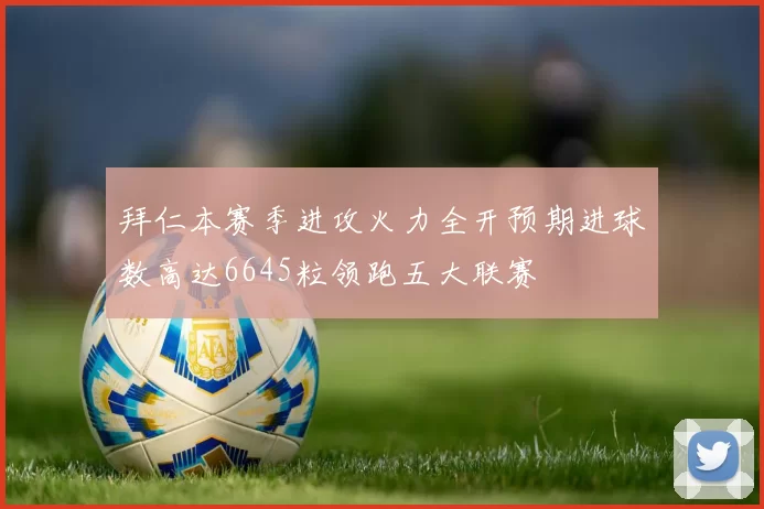 拜仁本赛季进攻火力全开预期进球数高达6645粒领跑五大联赛