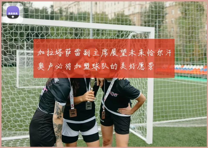 加拉塔萨雷副主席展望未来恰尔汗奥卢必将加盟球队的美好愿景
