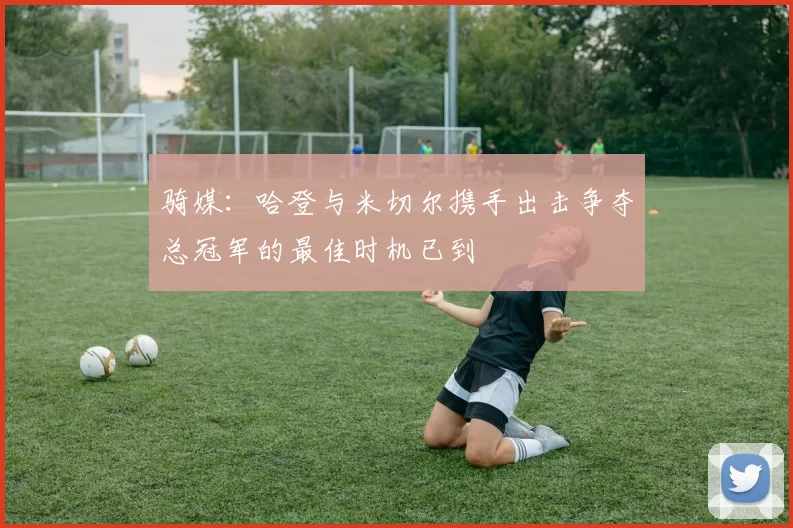 骑媒：哈登与米切尔携手出击争夺总冠军的最佳时机已到