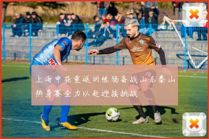 上海申花重返训练场备战山东泰山热身赛全力以赴迎接挑战