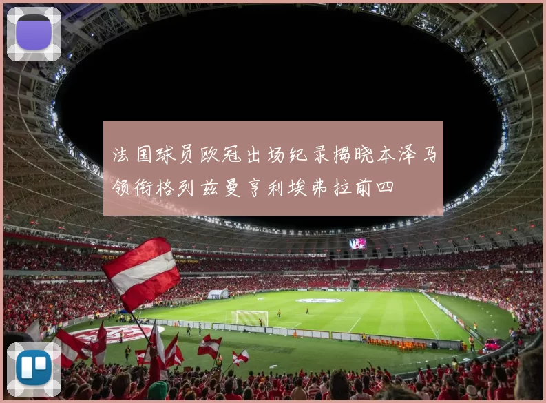 法国球员欧冠出场纪录揭晓本泽马领衔格列兹曼亨利埃弗拉前四